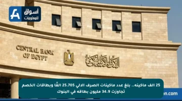 25 ألف ماكينة.. بلغ عدد ماكينات الصرف الآلي 25.705 ألفًا وبطاقات الخصم تجاوزت 34.9 مليون بطاقة في البنوك